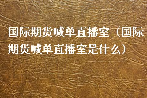国际期货喊单直播室（国际期货喊单直播室是什么）_https://www.xmqjcw.com_期货直播室_第1张