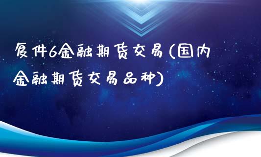 复件6金融期货交易(国内金融期货交易品种)_https://www.xmqjcw.com_期货直播室_第1张