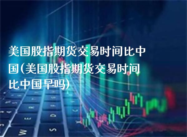 美国股指期货交易时间比中国(美国股指期货交易时间比中国早吗)_https://www.xmqjcw.com_期货投资_第1张