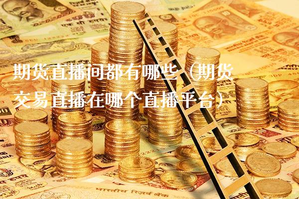 期货直播间都有哪些（期货交易直播在哪个直播平台）_https://www.xmqjcw.com_期货投资_第1张
