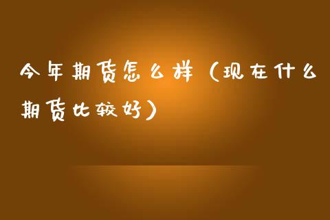 今年期货怎么样（现在什么期货比较好）_https://www.xmqjcw.com_期货直播室_第1张