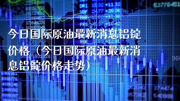 今日国际原油最新消息铝锭价格（今日国际原油最新消息铝锭价格走势）_https://www.xmqjcw.com_期货行情_第1张