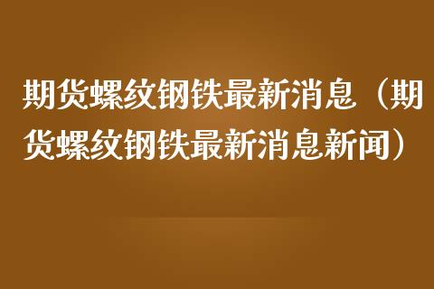 期货螺纹钢铁最新消息（期货螺纹钢铁最新消息新闻）_https://www.xmqjcw.com_期货直播室_第1张