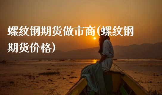 螺纹钢期货做市商(螺纹钢期货价格)_https://www.xmqjcw.com_期货投资_第1张