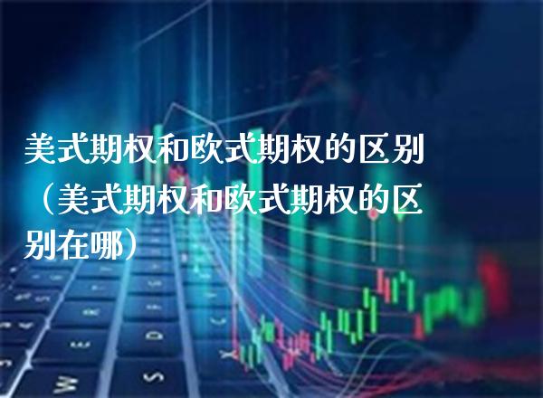 美式期权和欧式期权的区别（美式期权和欧式期权的区别在哪）_https://www.xmqjcw.com_期货投资_第1张