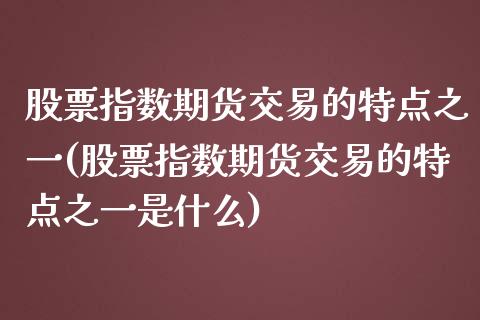 股票指数期货交易的特点之一(股票指数期货交易的特点之一是什么)_https://www.xmqjcw.com_期货百科_第1张