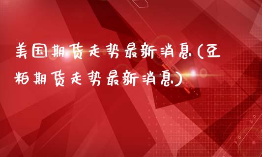 美国期货走势最新消息(豆粕期货走势最新消息)_https://www.xmqjcw.com_期货直播室_第1张