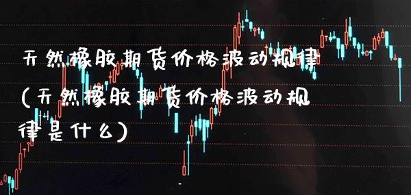 天然橡胶期货价格波动规律(天然橡胶期货价格波动规律是什么)_https://www.xmqjcw.com_期货投资_第1张