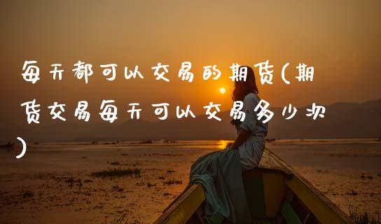 每天都可以交易的期货(期货交易每天可以交易多少次)_https://www.xmqjcw.com_期货直播室_第1张