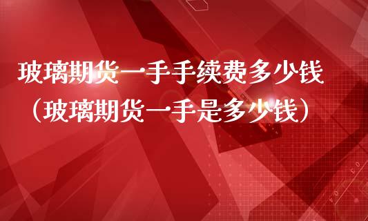 玻璃期货一手手续费多少钱（玻璃期货一手是多少钱）_https://www.xmqjcw.com_期货行情_第1张
