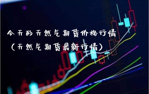 今天的天然气期货价格行情（天然气期货最新行情）_https://www.xmqjcw.com_期货投资_第1张