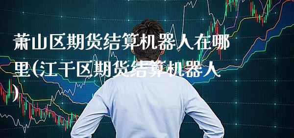 萧山区期货结算机器人在哪里(江干区期货结算机器人)_https://www.xmqjcw.com_期货开户_第1张