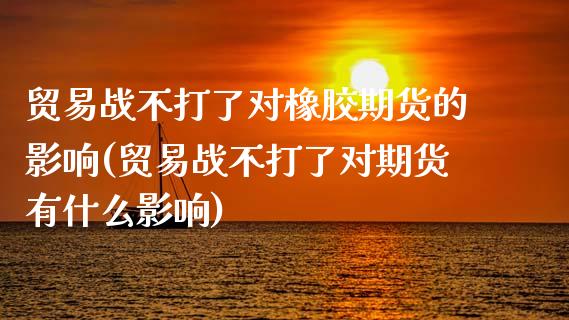 贸易战不打了对橡胶期货的影响(贸易战不打了对期货有什么影响)_https://www.xmqjcw.com_期货直播室_第1张