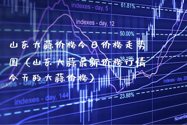 山东大蒜价格今日价格走势图（山东大蒜最新价格行情今天的大蒜价格）_https://www.xmqjcw.com_期货直播室_第1张