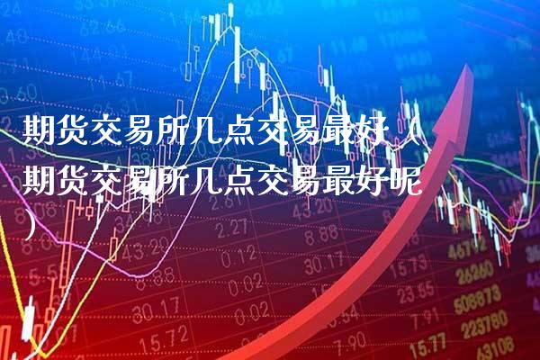 期货交易所几点交易最好（期货交易所几点交易最好呢）_https://www.xmqjcw.com_期货直播室_第1张