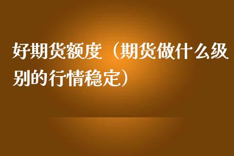 好期货额度（期货做什么级别的行情稳定）_https://www.xmqjcw.com_期货直播室_第1张