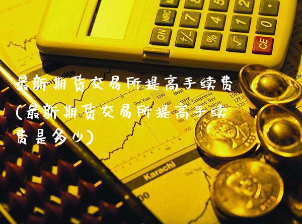 最新期货交易所提高手续费(最新期货交易所提高手续费是多少)_https://www.xmqjcw.com_期货直播室_第1张