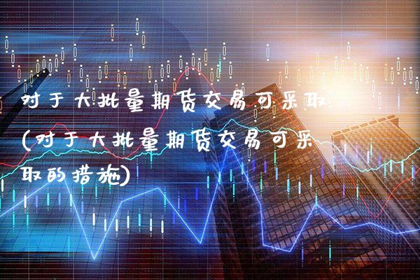 对于大批量期货交易可采取(对于大批量期货交易可采取的措施)_https://www.xmqjcw.com_期货直播室_第1张