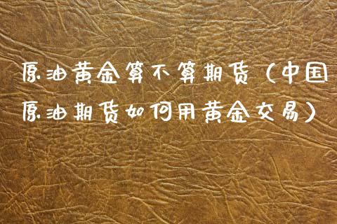 原油黄金算不算期货（中国原油期货如何用黄金交易）_https://www.xmqjcw.com_期货投资_第1张