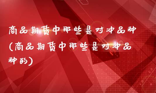 商品期货中那些是对冲品种(商品期货中那些是对冲品种的)_https://www.xmqjcw.com_期货投资_第1张