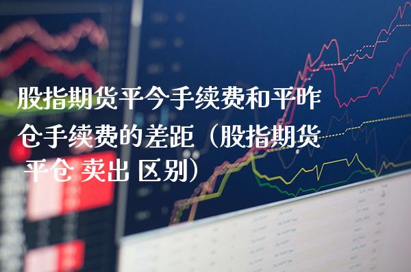 股指期货平今手续费和平昨仓手续费的差距（股指期货 平仓 卖出 区别）_https://www.xmqjcw.com_期货直播室_第1张