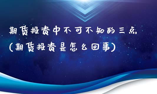 期货投资中不可不知的三点(期货投资是怎么回事)_https://www.xmqjcw.com_期货百科_第1张