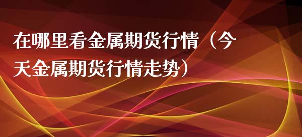 在哪里看金属期货行情（今天金属期货行情走势）_https://www.xmqjcw.com_期货投资_第1张