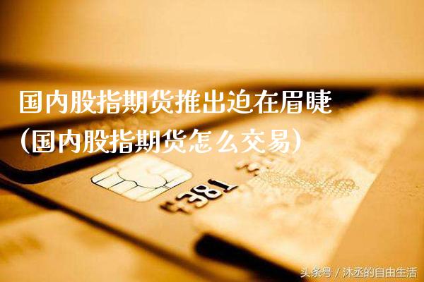 国内股指期货推出迫在眉睫(国内股指期货怎么交易)_https://www.xmqjcw.com_期货直播室_第1张