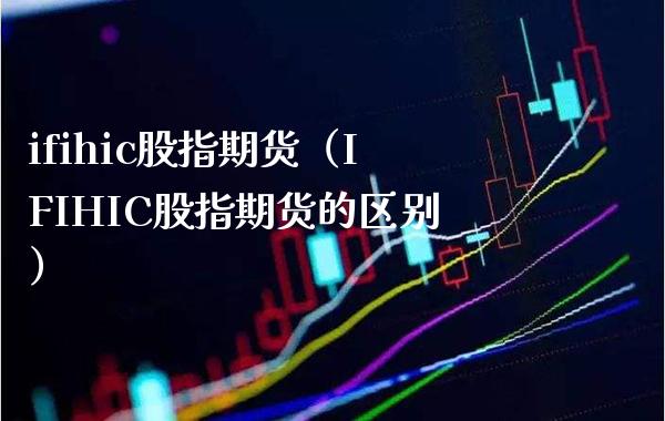ifihic股指期货（IFIHIC股指期货的区别）_https://www.xmqjcw.com_期货投资_第1张