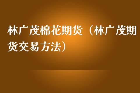 林广茂棉花期货（林广茂期货交易方法）_https://www.xmqjcw.com_期货行情_第1张