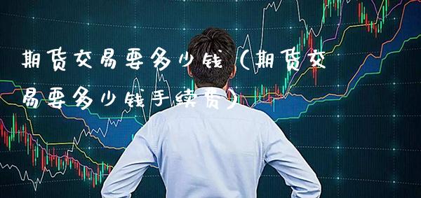 期货交易要多少钱（期货交易要多少钱手续费）_https://www.xmqjcw.com_期货投资_第1张
