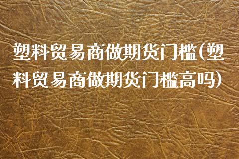 塑料贸易商做期货门槛(塑料贸易商做期货门槛高吗)_https://www.xmqjcw.com_期货开户_第1张