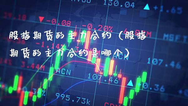 股指期货的主力合约（股指期货的主力合约是哪个）_https://www.xmqjcw.com_期货直播室_第1张