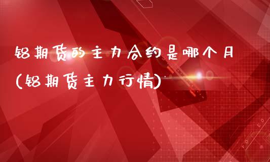 铝期货的主力合约是哪个月(铝期货主力行情)_https://www.xmqjcw.com_期货百科_第1张