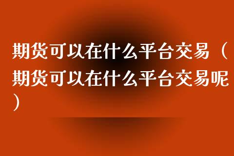 期货可以在什么平台交易（期货可以在什么平台交易呢）_https://www.xmqjcw.com_期货投资_第1张