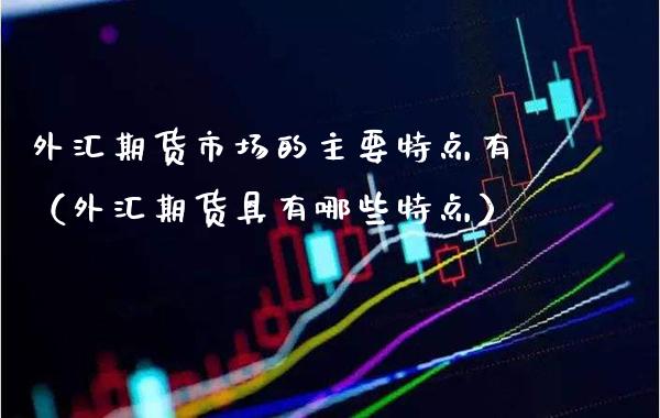外汇期货市场的主要特点有（外汇期货具有哪些特点）_https://www.xmqjcw.com_期货投资_第1张