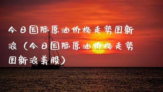 今日国际原油价格走势图新浪（今日国际原油价格走势图新浪美股）_https://www.xmqjcw.com_期货行情_第1张