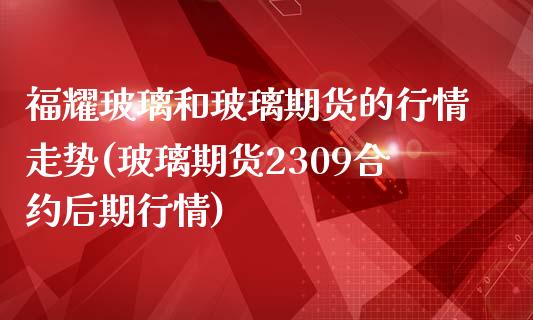 福耀玻璃和玻璃期货的行情走势(玻璃期货2309合约后期行情)_https://www.xmqjcw.com_期货百科_第1张