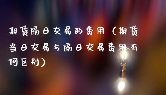 期货隔日交易的费用（期货当日交易与隔日交易费用有何区别）_https://www.xmqjcw.com_期货投资_第1张