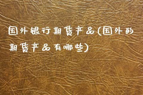 国外银行期货产品(国外的期货产品有哪些)_https://www.xmqjcw.com_期货直播室_第1张