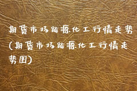 期货市场能源化工行情走势(期货市场能源化工行情走势图)_https://www.xmqjcw.com_期货直播室_第1张