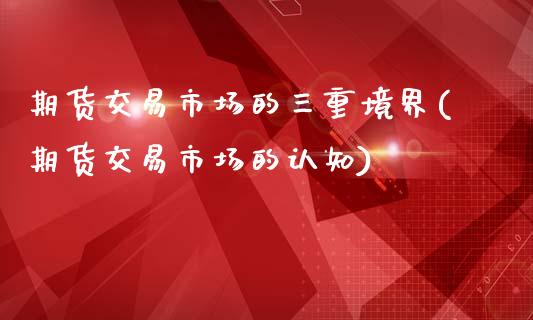 期货交易市场的三重境界(期货交易市场的认知)_https://www.xmqjcw.com_期货百科_第1张
