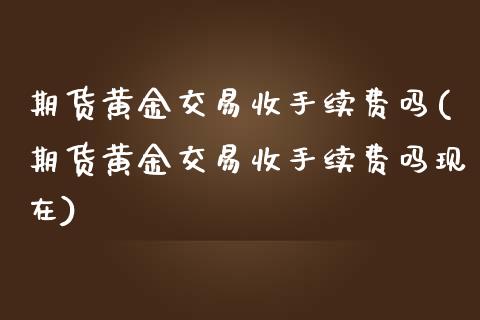 期货黄金交易收手续费吗(期货黄金交易收手续费吗现在)_https://www.xmqjcw.com_期货投资_第1张