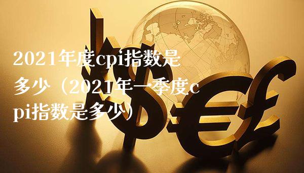 2021年度cpi指数是多少（2021年一季度cpi指数是多少）_https://www.xmqjcw.com_期货开户_第1张