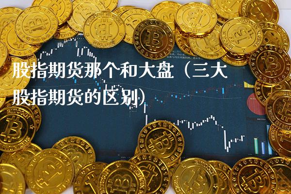 股指期货那个和大盘（三大股指期货的区别）_https://www.xmqjcw.com_期货直播室_第1张