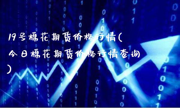 19号棉花期货价格行情(今日棉花期货价格行情查询)_https://www.xmqjcw.com_期货直播室_第1张