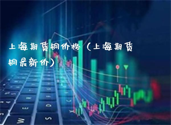 上海期货铜价格（上海期货铜最新价）_https://www.xmqjcw.com_期货行情_第1张