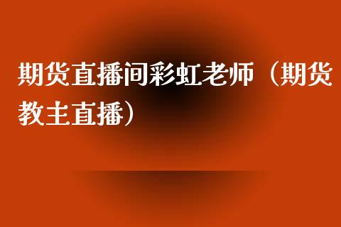 期货直播间彩虹老师（期货教主直播）_https://www.xmqjcw.com_期货行情_第1张