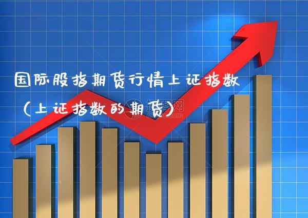 国际股指期货行情上证指数（上证指数的期货）_https://www.xmqjcw.com_期货投资_第1张