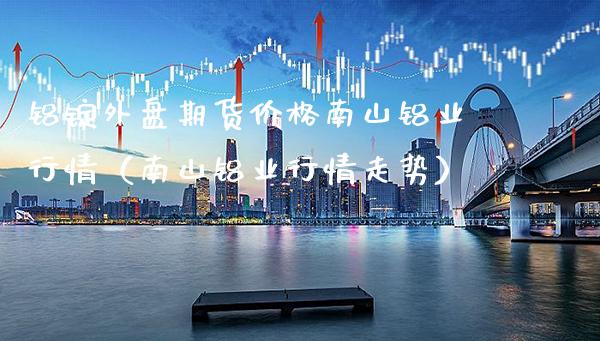 铝锭外盘期货价格南山铝业行情（南山铝业行情走势）_https://www.xmqjcw.com_期货直播室_第1张
